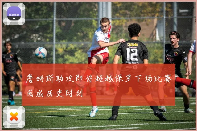 詹姆斯助攻即将超越保罗下场比赛或成历史时刻