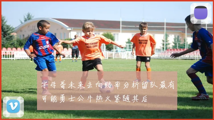 字母哥未来去向赔率分析留队最有可能勇士公牛热火紧随其后