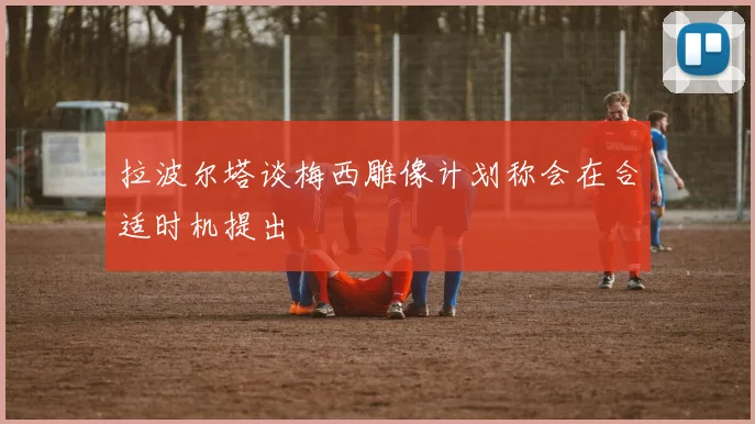 拉波尔塔谈梅西雕像计划称会在合适时机提出