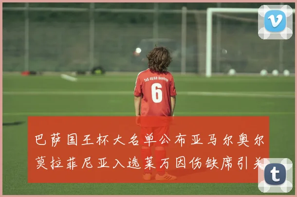 巴萨国王杯大名单公布亚马尔奥尔莫拉菲尼亚入选莱万因伤缺席引关注