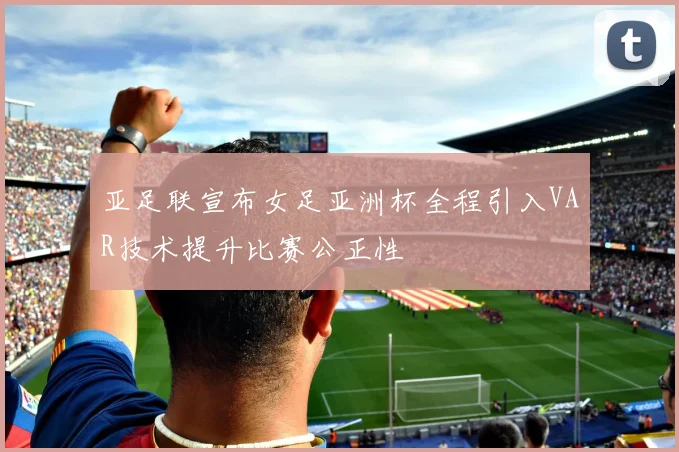 亚足联宣布女足亚洲杯全程引入VAR技术提升比赛公正性