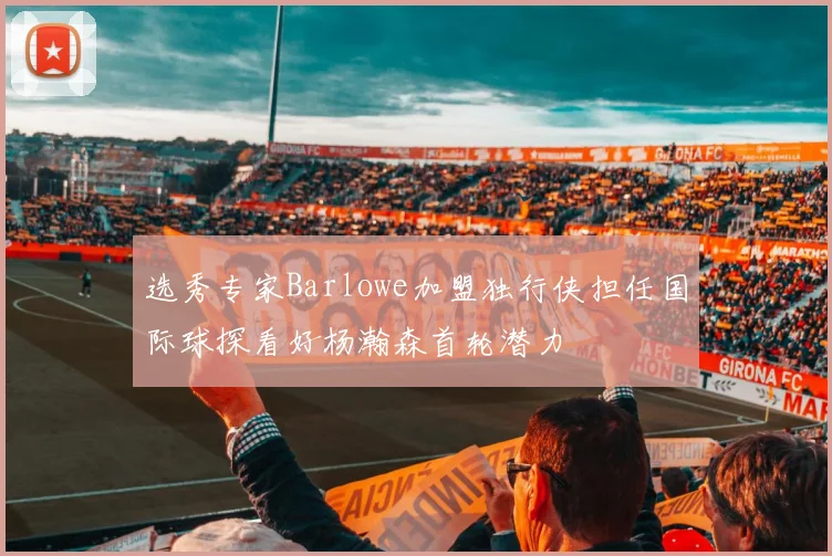 选秀专家Barlowe加盟独行侠担任国际球探看好杨瀚森首轮潜力