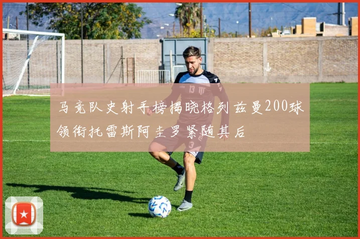 马竞队史射手榜揭晓格列兹曼200球领衔托雷斯阿圭罗紧随其后