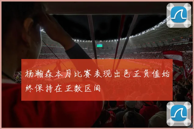 杨瀚森本月比赛表现出色正负值始终保持在正数区间