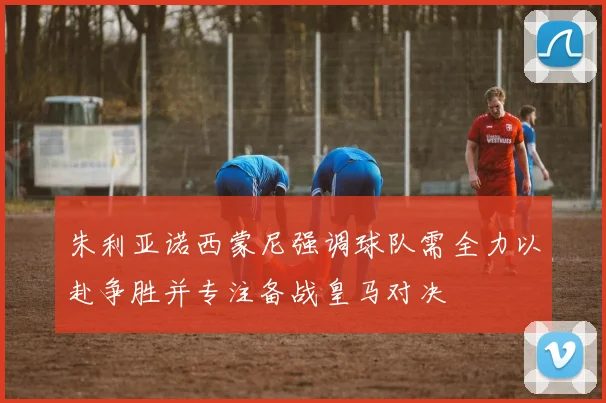 朱利亚诺西蒙尼强调球队需全力以赴争胜并专注备战皇马对决